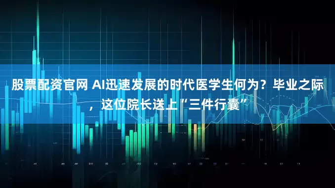 股票配资官网 AI迅速发展的时代医学生何为？毕业之际，这位院长送上“三件行囊”