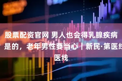 股票配资官网 男人也会得乳腺疾病？是的，老年男性要当心｜新民·第医线