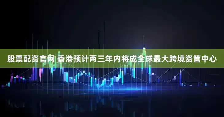 股票配资官网 香港预计两三年内将成全球最大跨境资管中心