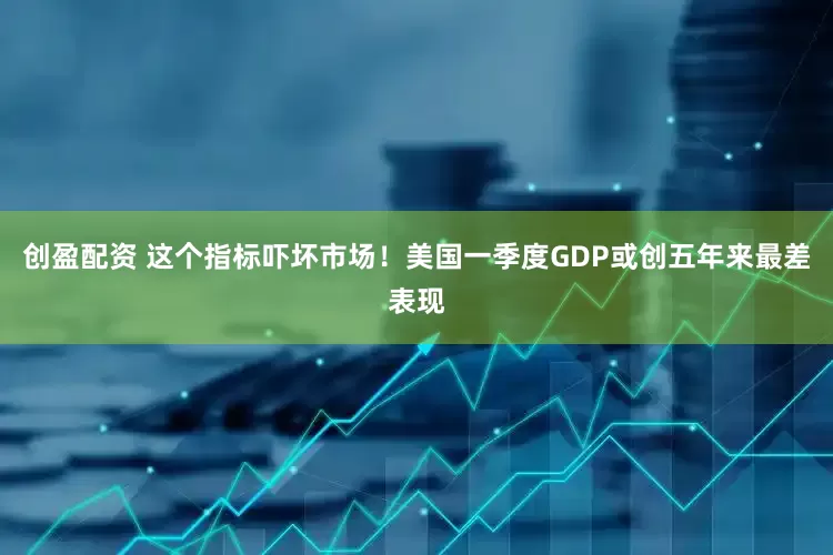 创盈配资 这个指标吓坏市场！美国一季度GDP或创五年来最差表现