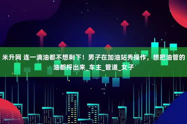 米升网 连一滴油都不想剩下！男子在加油站秀操作，想把油管的油都捋出来_车主_管道_女子