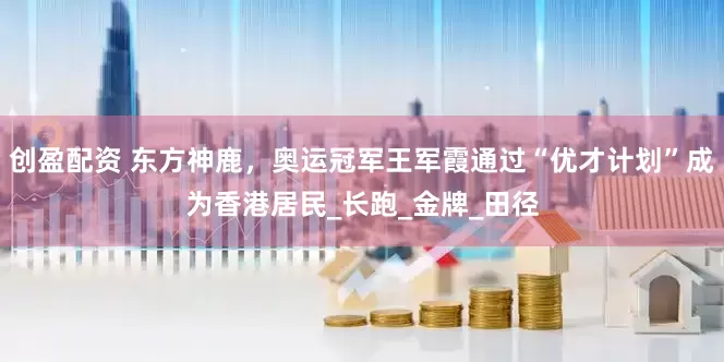 创盈配资 东方神鹿，奥运冠军王军霞通过“优才计划”成为香港居民_长跑_金牌_田径