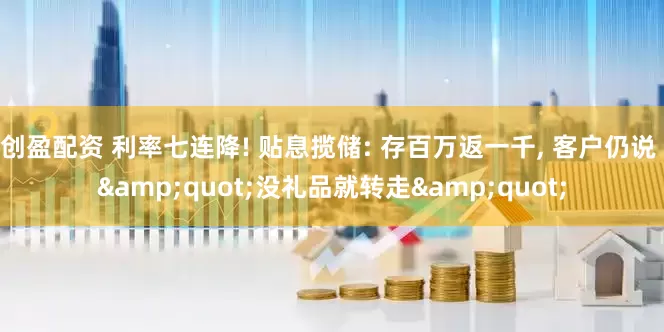 创盈配资 利率七连降! 贴息揽储: 存百万返一千, 客户仍说 &quot;没礼品就转走&quot;