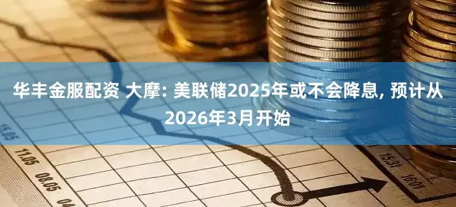 华丰金服配资 大摩: 美联储2025年或不会降息, 预计从2026年3月开始