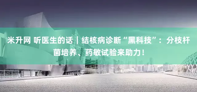 米升网 听医生的话｜结核病诊断“黑科技”：分枝杆菌培养、药敏试验来助力！