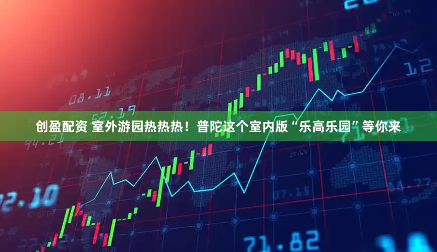 创盈配资 室外游园热热热！普陀这个室内版“乐高乐园”等你来