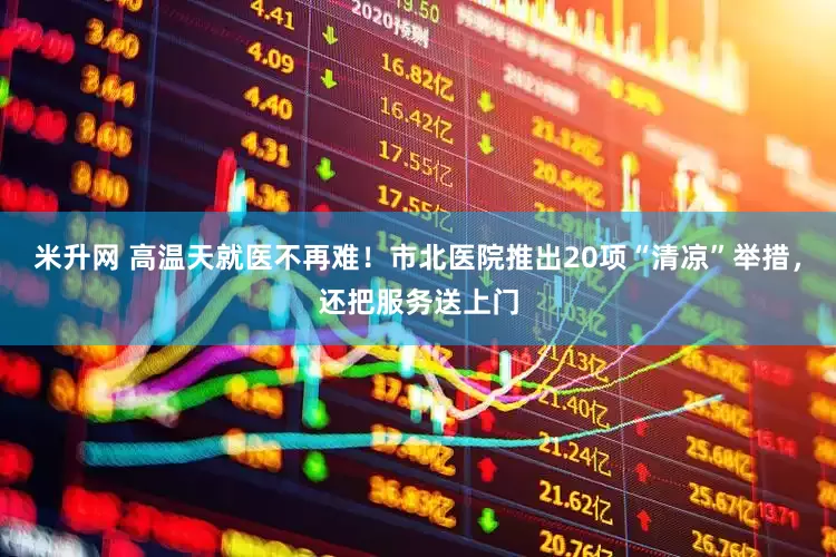 米升网 高温天就医不再难！市北医院推出20项“清凉”举措，还把服务送上门