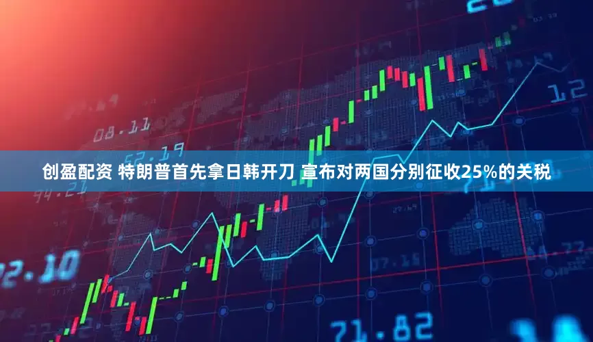 创盈配资 特朗普首先拿日韩开刀 宣布对两国分别征收25%的关税