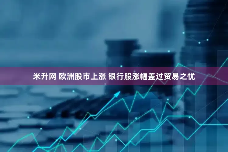 米升网 欧洲股市上涨 银行股涨幅盖过贸易之忧