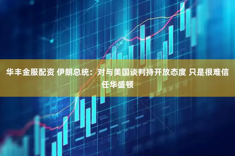 华丰金服配资 伊朗总统：对与美国谈判持开放态度 只是很难信任华盛顿