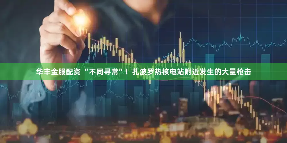 华丰金服配资 “不同寻常”！扎波罗热核电站附近发生的大量枪击