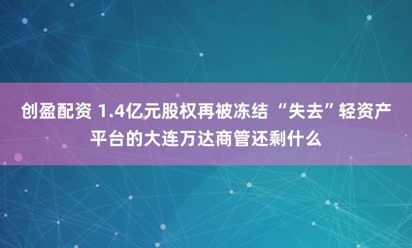 创盈配资 1.4亿元股权再被冻结 “失去”轻资产平台的大连万达商管还剩什么