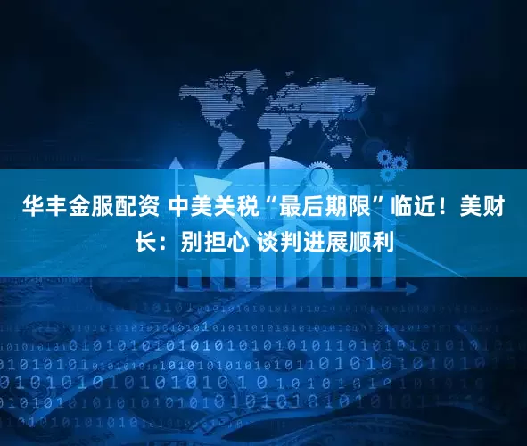 华丰金服配资 中美关税“最后期限”临近！美财长：别担心 谈判进展顺利