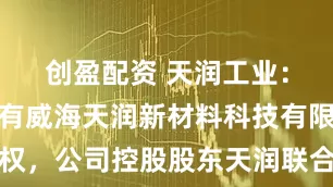 创盈配资 天润工业：公司未持有威海天润新材料科技有限公司股权，公司控股股东天润联合集团有限公司持有其6%股权