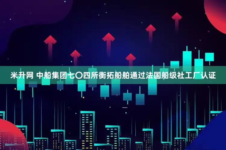 米升网 中船集团七〇四所衡拓船舶通过法国船级社工厂认证