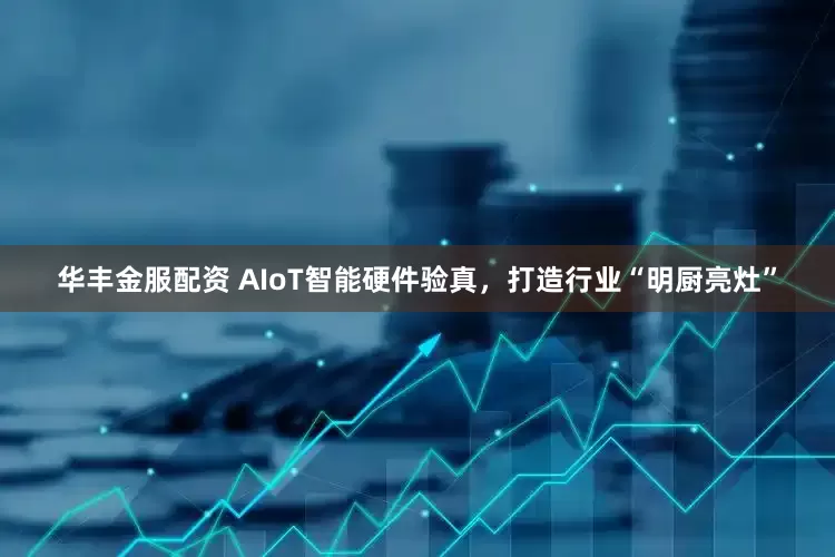 华丰金服配资 AIoT智能硬件验真，打造行业“明厨亮灶”