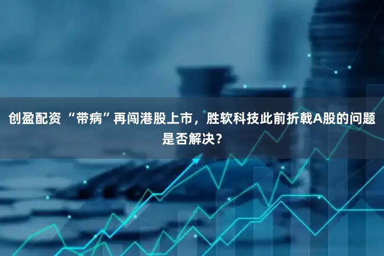 创盈配资 “带病”再闯港股上市，胜软科技此前折戟A股的问题是否解决？