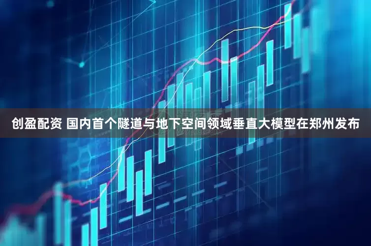 创盈配资 国内首个隧道与地下空间领域垂直大模型在郑州发布