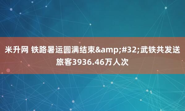 米升网 铁路暑运圆满结束&#32;武铁共发送旅客3936.46万人次