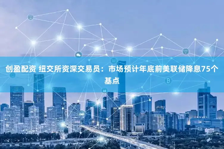 创盈配资 纽交所资深交易员：市场预计年底前美联储降息75个基点