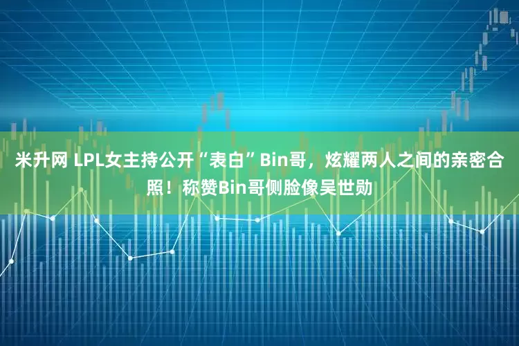 米升网 LPL女主持公开“表白”Bin哥，炫耀两人之间的亲密合照！称赞Bin哥侧脸像吴世勋