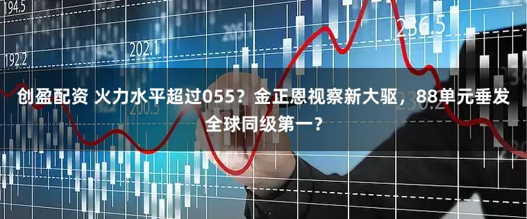 创盈配资 火力水平超过055？金正恩视察新大驱，88单元垂发全球同级第一？